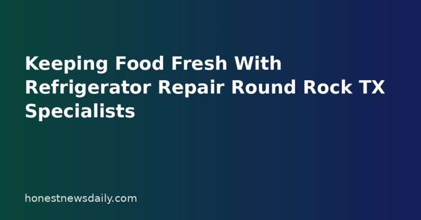 Keeping Food Fresh With Refrigerator Repair Round Rock TX Specialists